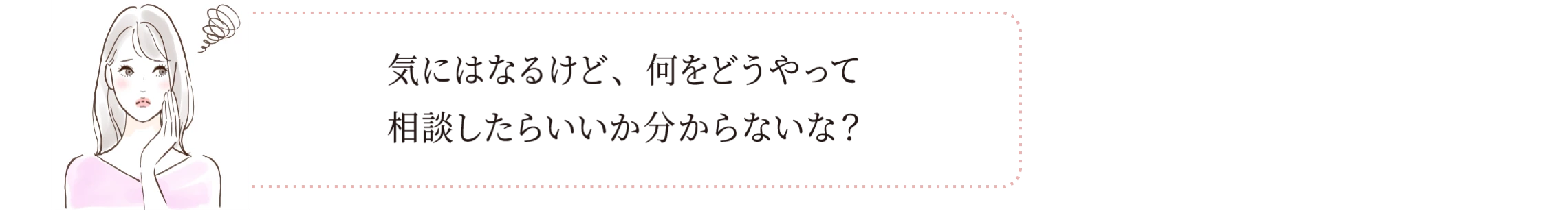 気にはなるけど、何をどうやって相談したらいいか分からないな？