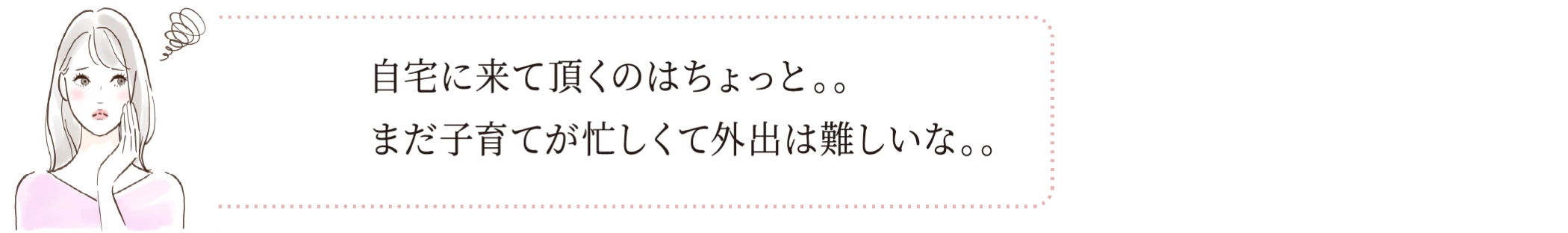 自宅に来て頂くのはちょっと。。まだ子育てが忙しくて外出は難しいな。。