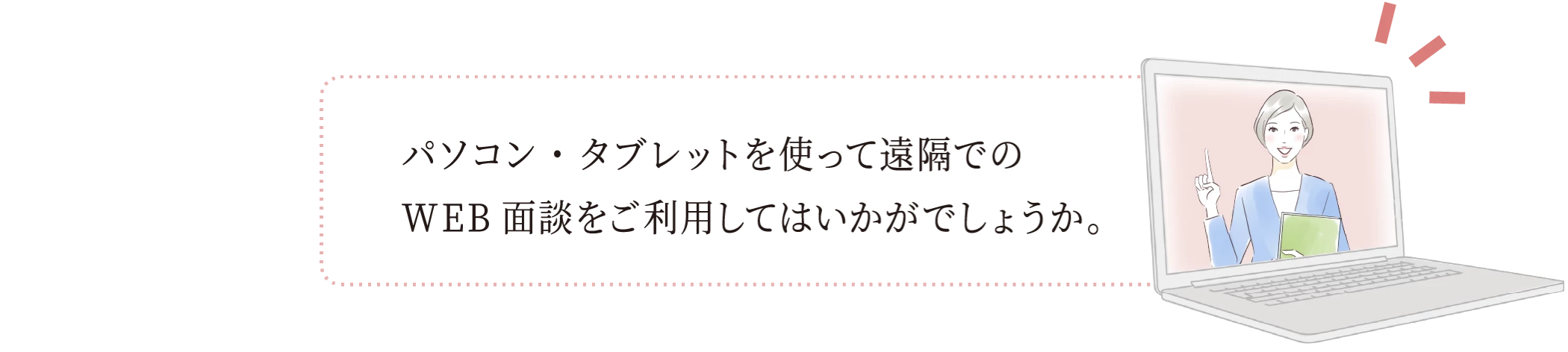 パソコン・タブレットを使って遠隔でのWEB面談をご利用してはいかがでしょうか。